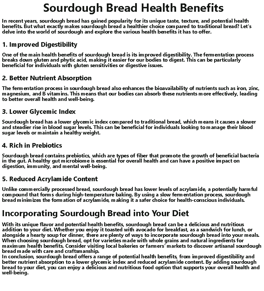 Text Box:  Sourdough Bread Health BenefitsIn recent years, sourdough bread has gained popularity for its unique taste, texture, and potential health benefits. But what exactly makes sourdough bread a healthier choice compared to traditional bread? Let's delve into the world of sourdough and explore the various health benefits it has to offer.1. Improved DigestibilityOne of the main health benefits of sourdough bread is its improved digestibility. The fermentation process breaks down gluten and phytic acid, making it easier for our bodies to digest. This can be particularly beneficial for individuals with gluten sensitivities or digestive issues.2. Better Nutrient AbsorptionThe fermentation process in sourdough bread also enhances the bioavailability of nutrients such as iron, zinc, magnesium, and B vitamins. This means that our bodies can absorb these nutrients more effectively, leading to better overall health and well-being.3. Lower Glycemic IndexSourdough bread has a lower glycemic index compared to traditional bread, which means it causes a slower and steadier rise in blood sugar levels. This can be beneficial for individuals looking to manage their blood sugar levels or maintain a healthy weight.4. Rich in PrebioticsSourdough bread contains prebiotics, which are types of fiber that promote the growth of beneficial bacteria in the gut. A healthy gut microbiome is essential for overall health and can have a positive impact on digestion, immunity, and mental well-being.5. Reduced Acrylamide ContentUnlike commercially processed bread, sourdough bread has lower levels of acrylamide, a potentially harmful compound that forms during high-temperature baking. By using a slow fermentation process, sourdough bread minimizes the formation of acrylamide, making it a safer choice for health-conscious individuals.Incorporating Sourdough Bread into Your DietWith its unique flavor and potential health benefits, sourdough bread can be a delicious and nutritious addition to your diet. Whether you enjoy it toasted with avocado for breakfast, as a sandwich for lunch, or alongside a hearty soup for dinner, there are plenty of ways to incorporate sourdough bread into your meals.
When choosing sourdough bread, opt for varieties made with whole grains and natural ingredients for maximum health benefits. Consider visiting local bakeries or farmers' markets to discover artisanal sourdough bread made with care and craftsmanship.
In conclusion, sourdough bread offers a range of potential health benefits, from improved digestibility and better nutrient absorption to a lower glycemic index and reduced acrylamide content. By adding sourdough bread to your diet, you can enjoy a delicious and nutritious food option that supports your overall health and well-being.
